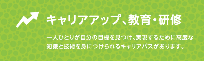 キャリアアップ、教育・研修 一人ひとりが自分の僕表を見つけ、実現するために高度な知識と技術を身につけられるキャリアパスがあります。