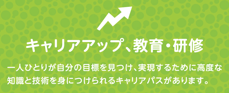 キャリアアップ、教育・研修 一人ひとりが自分の僕表を見つけ、実現するために高度な知識と技術を身につけられるキャリアパスがあります。