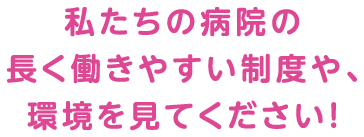 私たちの病院の長く働きやすい制度や、環境を見てください！