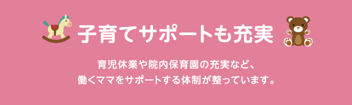 子育てサポートも充実 育児休業や院内保育など、働くママをサポートする体制が整っています。