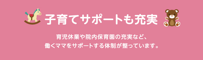 子育てサポートも充実 育児休業や院内保育など、働くママをサポートする体制が整っています。