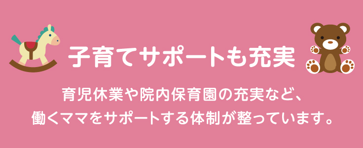 子育てサポートも充実 育児休業や院内保育など、働くママをサポートする体制が整っています。