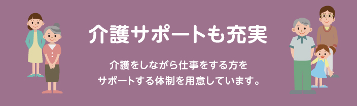 介護サポートも充実 介護をしながら仕事をする方をサポートする体制を用意しています。