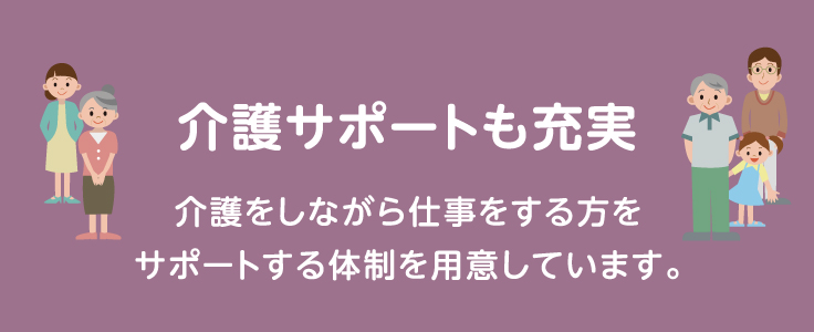 介護サポートも充実 介護をしながら仕事をする方をサポートする体制を用意しています。