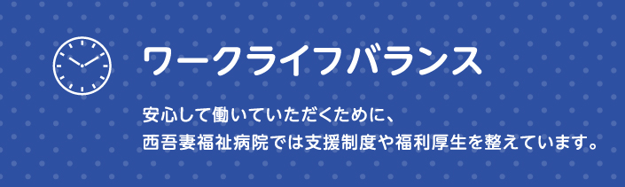 ワークライフバランス 安心して働いていただくために、西吾妻病院では支援制度や福利厚生を整えています。