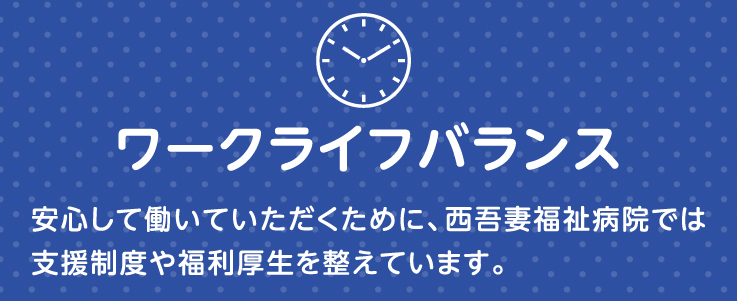 ワークライフバランス 安心して働いていただくために、西吾妻病院では支援制度や福利厚生を整えています。