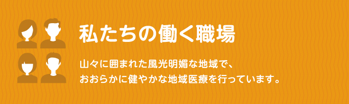 私たちの働く職場 山々に囲まれた風光明媚な地域で、おおらかに健やかな地域医療を行なっています。