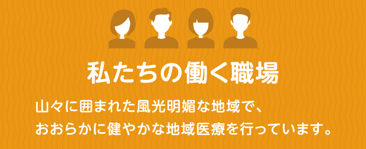 私たちの働く職場 山々に囲まれた風光明媚な地域で、おおらかに健やかな地域医療を行なっています。