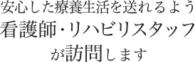 安心した療養生活を送れるよう看護師またはリハビリスタッフが訪問します